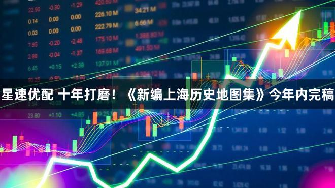 星速优配 十年打磨！《新编上海历史地图集》今年内完稿
