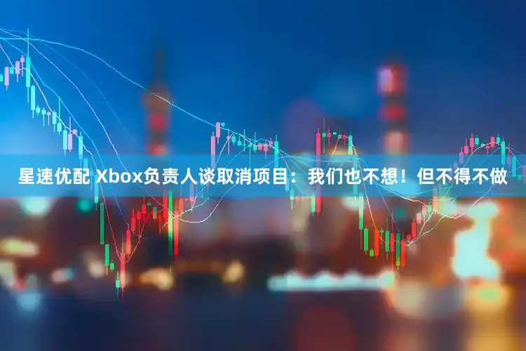 星速优配 Xbox负责人谈取消项目：我们也不想！但不得不做
