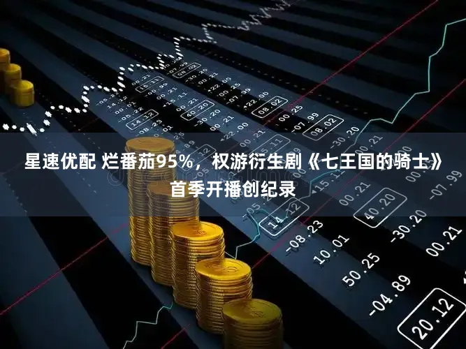 星速优配 烂番茄95%，权游衍生剧《七王国的骑士》首季开播创纪录