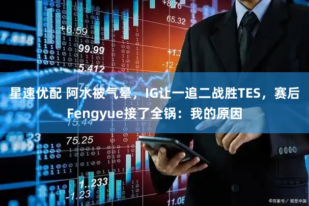 星速优配 阿水被气晕，IG让一追二战胜TES，赛后Fengyue接了全锅：我的原因
