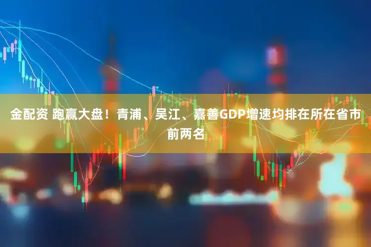 金配资 跑赢大盘！青浦、吴江、嘉善GDP增速均排在所在省市前两名