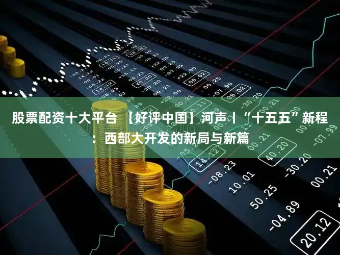 股票配资十大平台 【好评中国】河声丨“十五五”新程：西部大开发的新局与新篇