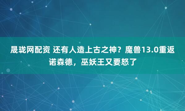 晟珑网配资 还有人造上古之神？魔兽13.0重返诺森德，巫妖王又要怒了