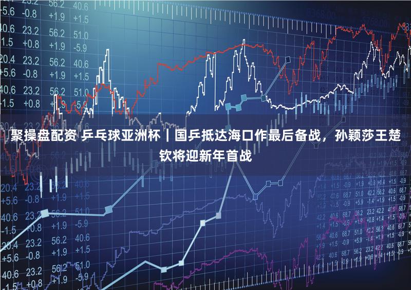 聚操盘配资 乒乓球亚洲杯｜国乒抵达海口作最后备战，孙颖莎王楚钦将迎新年首战