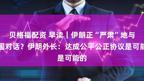 贝格福配资 早读｜伊朗正“严肃”地与美国对话？伊朗外长：达成公平公正协议是可能的