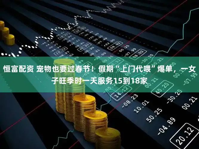 恒富配资 宠物也要过春节！假期“上门代喂”爆单，一女子旺季时一天服务15到18家
