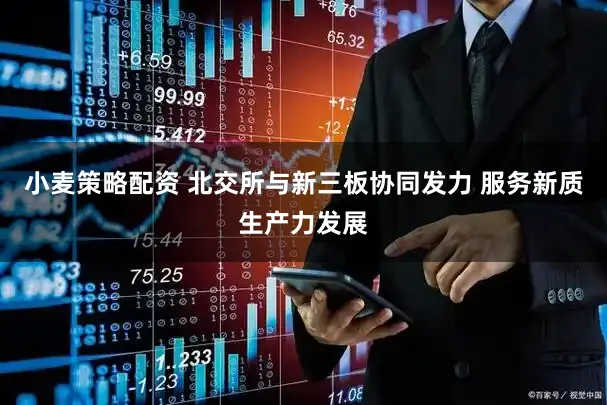 小麦策略配资 北交所与新三板协同发力 服务新质生产力发展