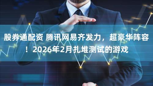 股券通配资 腾讯网易齐发力，超豪华阵容！2026年2月扎堆测试的游戏