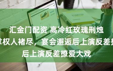 汇金门配资 高冷红玫瑰刑烛与褚家掌权人褚尽，宴会邂逅后上演反差撩爱大戏