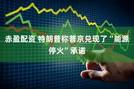 赤盈配资 特朗普称普京兑现了“能源停火”承诺