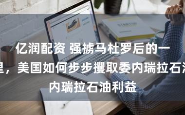 亿润配资 强掳马杜罗后的一个月里，美国如何步步攫取委内瑞拉石油利益