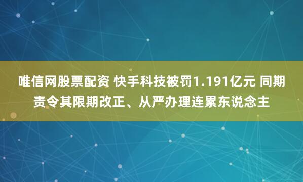 唯信网股票配资 快手科技被罚1.191亿元 同期责令其限期改正、从严办理连累东说念主