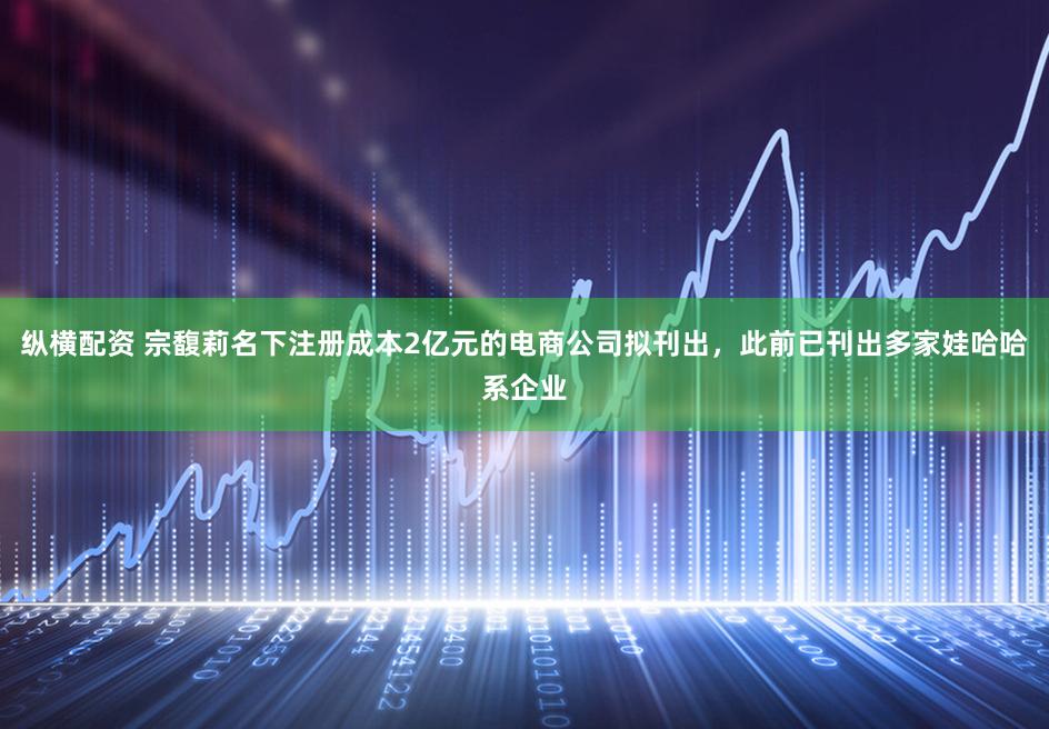 纵横配资 宗馥莉名下注册成本2亿元的电商公司拟刊出，此前已刊出多家娃哈哈系企业