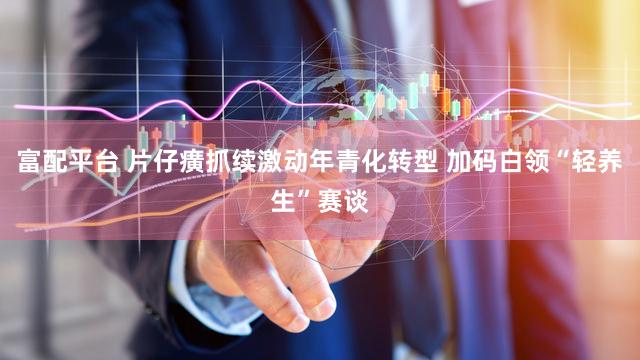 富配平台 片仔癀抓续激动年青化转型 加码白领“轻养生”赛谈