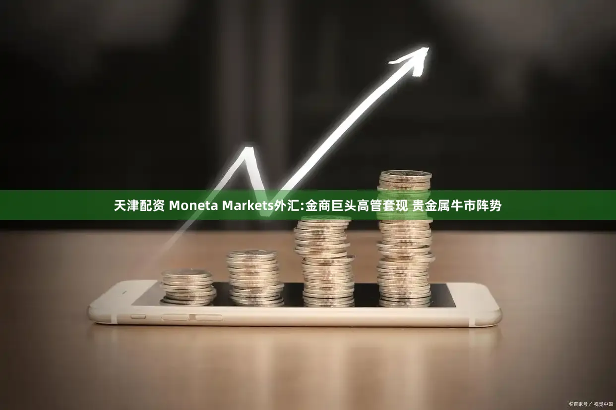 天津配资 Moneta Markets外汇:金商巨头高管套现 贵金属牛市阵势