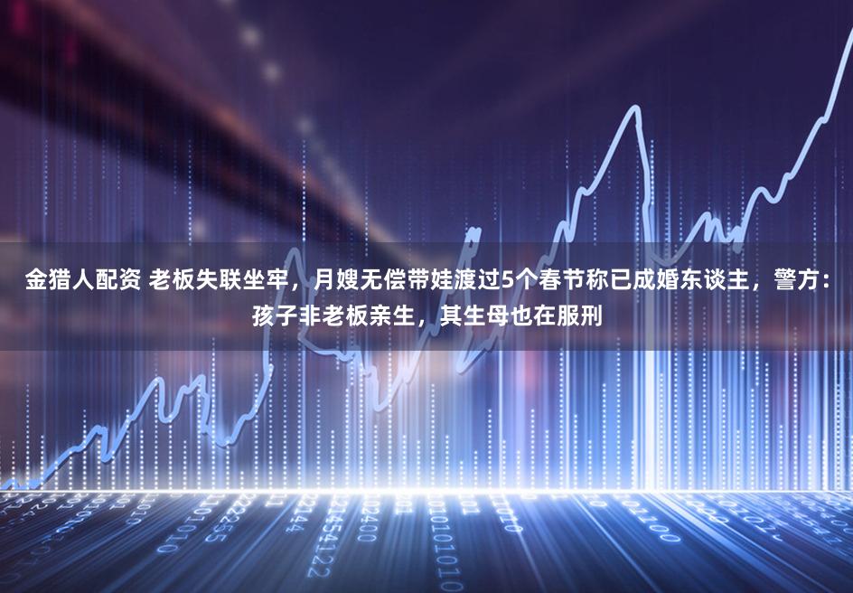 金猎人配资 老板失联坐牢，月嫂无偿带娃渡过5个春节称已成婚东谈主，警方：孩子非老板亲生，其生母也在服刑