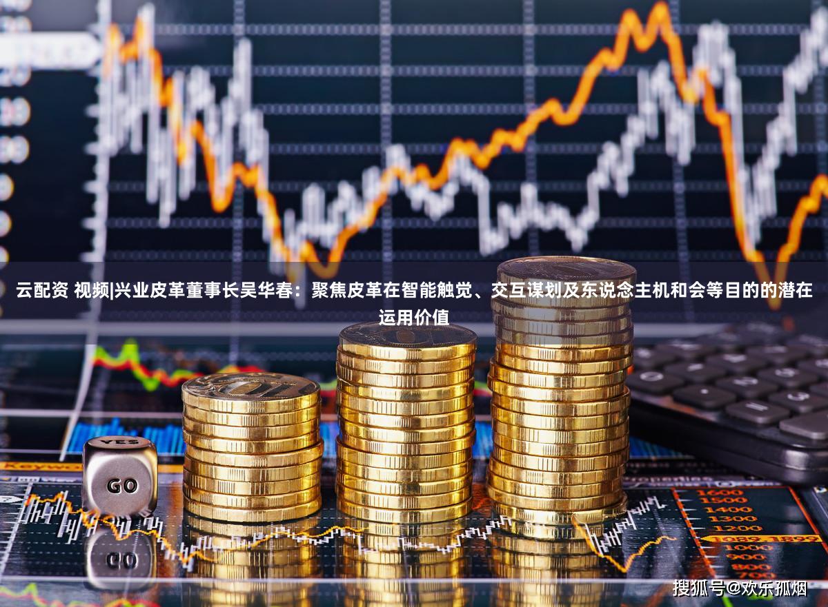 云配资 视频|兴业皮革董事长吴华春：聚焦皮革在智能触觉、交互谋划及东说念主机和会等目的的潜在运用价值