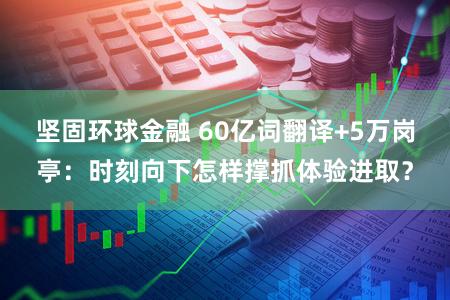 坚固环球金融 60亿词翻译+5万岗亭：时刻向下怎样撑抓体验进取？