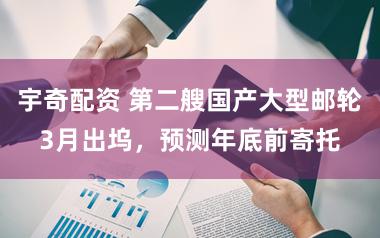 宇奇配资 第二艘国产大型邮轮3月出坞，预测年底前寄托