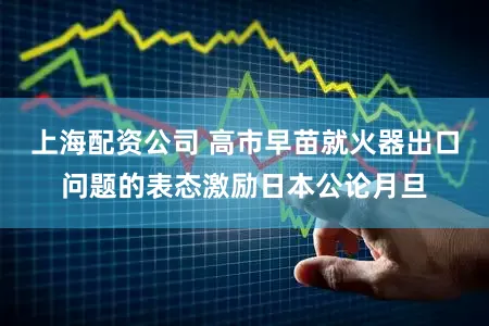 上海配资公司 高市早苗就火器出口问题的表态激励日本公论月旦