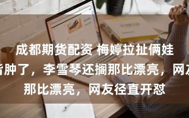 成都期货配资 梅婷拉扯俩娃太困难脸皆肿了，李雪琴还搁那比漂亮，网友径直开怼