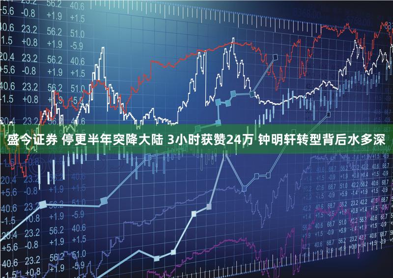 盛今证券 停更半年突降大陆 3小时获赞24万 钟明轩转型背后水多深