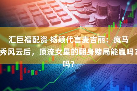 汇巨福配资 杨颖代言麦吉丽：疯马秀风云后，顶流女星的翻身赌局能赢吗？