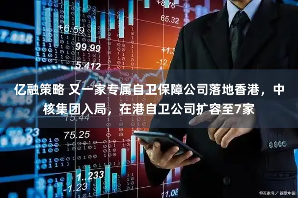 亿融策略 又一家专属自卫保障公司落地香港，中核集团入局，在港自卫公司扩容至7家