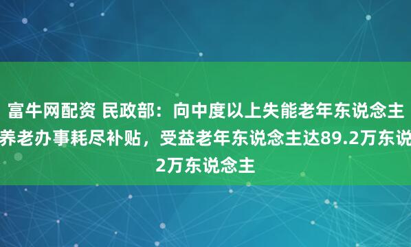 富牛网配资 民政部：向中度以上失能老年东说念主披发养老办事耗尽补贴，受益老年东说念主达89.2万东说念主
