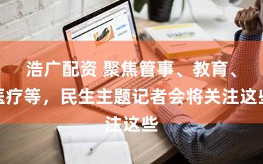 浩广配资 聚焦管事、教育、医疗等，民生主题记者会将关注这些