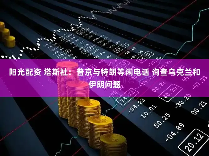 阳光配资 塔斯社：普京与特朗等闲电话 询查乌克兰和伊朗问题