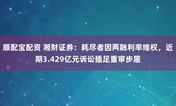 顺配宝配资 湘财证券：耗尽者因两融利率维权，近期3.429亿元诉讼插足重审步履