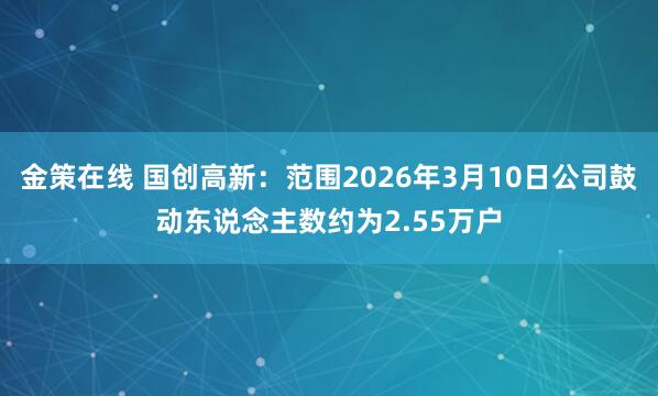 金策在线 国创高新：范围2026年3月10日公司鼓动东说念主数约为2.55万户