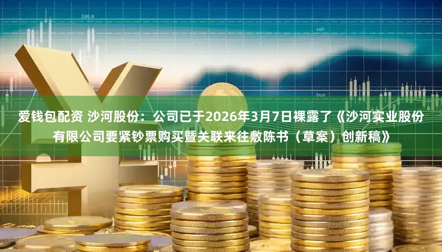 爱钱包配资 沙河股份：公司已于2026年3月7日裸露了《沙河实业股份有限公司要紧钞票购买暨关联来往敷陈书（草案）创新稿》