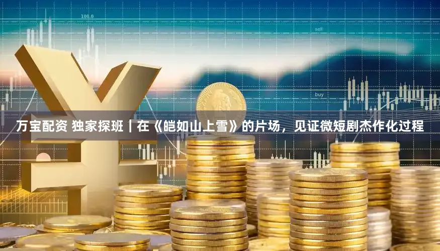 万宝配资 独家探班｜在《皑如山上雪》的片场，见证微短剧杰作化过程