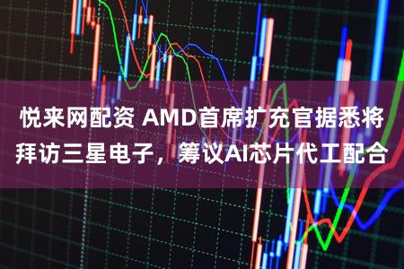 悦来网配资 AMD首席扩充官据悉将拜访三星电子，筹议AI芯片代工配合