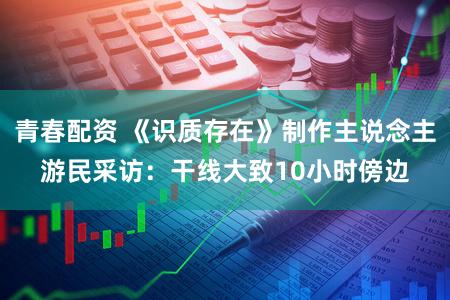 青春配资 《识质存在》制作主说念主游民采访：干线大致10小时傍边