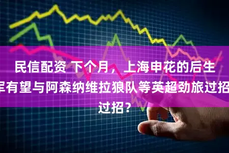 民信配资 下个月，上海申花的后生军有望与阿森纳维拉狼队等英超劲旅过招？