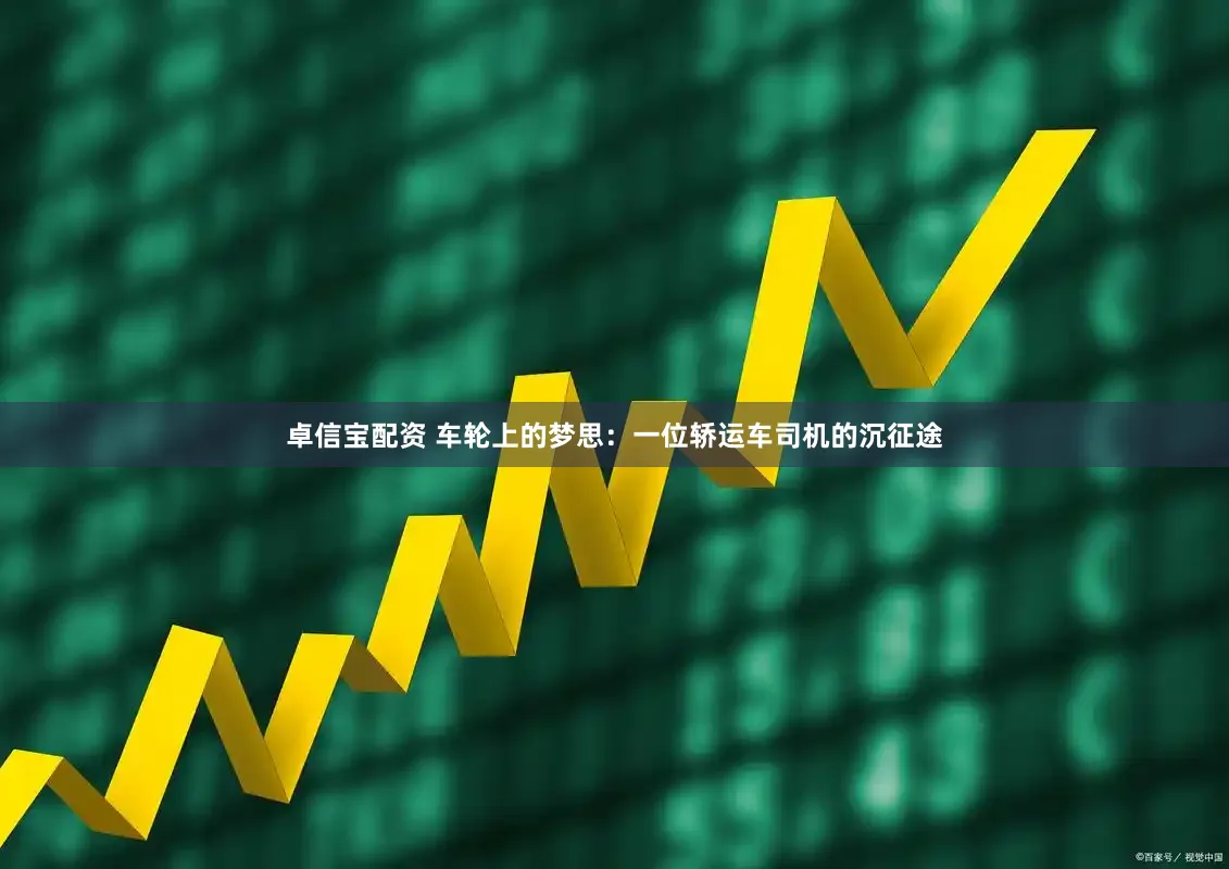 卓信宝配资 车轮上的梦思：一位轿运车司机的沉征途