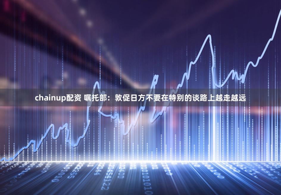 chainup配资 嘱托部：敦促日方不要在特别的谈路上越走越远