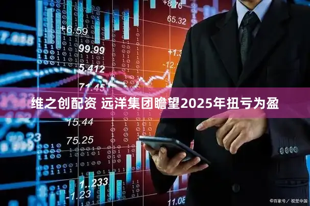 维之创配资 远洋集团瞻望2025年扭亏为盈