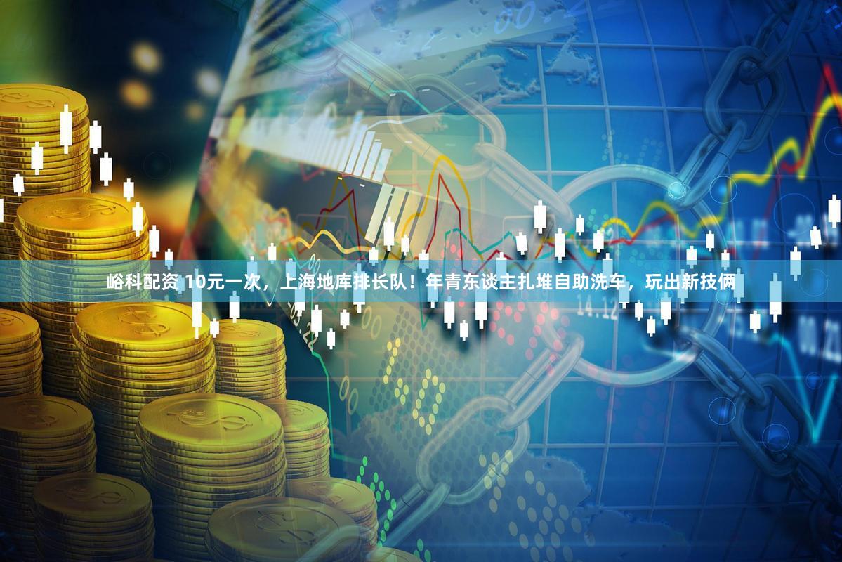 峪科配资 10元一次，上海地库排长队！年青东谈主扎堆自助洗车，玩出新技俩