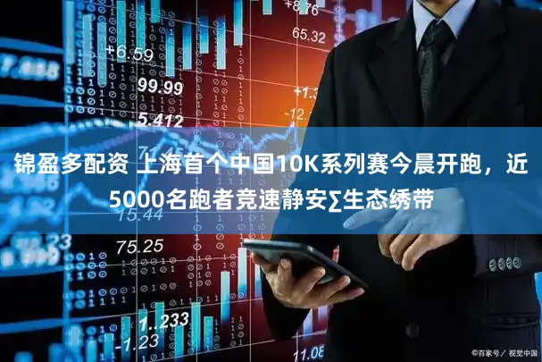 锦盈多配资 上海首个中国10K系列赛今晨开跑,近5000名跑者竞速静安∑生态绣带
