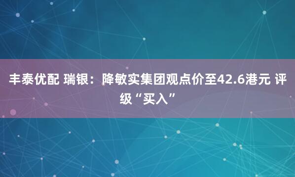 丰泰优配 瑞银：降敏实集团观点价至42.6港元 评级“买入”