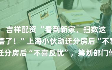吉祥配资 “看到新家,扫数这个词东谈主皆懵了!”上海小伙动迁分房后“不喜反忧”,筹划部门修起