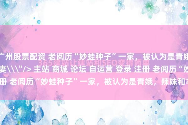 广州股票配资 老阅历“妙蛙种子”一家，被认为是青娥，辣妹和丰膄东谈主妻\