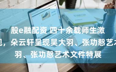 股e融配资 四十余载师生激情今朝重现，朵云轩呈现吴大羽、张功慤艺术文件特展