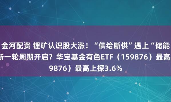 金河配资 锂矿认识股大涨!“供给断供”遇上“储能爆单”,新一轮周期开启?华宝基金有色ETF(159876)最高上探3.6%