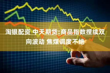 淘银配资 中天期货:商品指数捏续双向波动 焦煤调度不绝