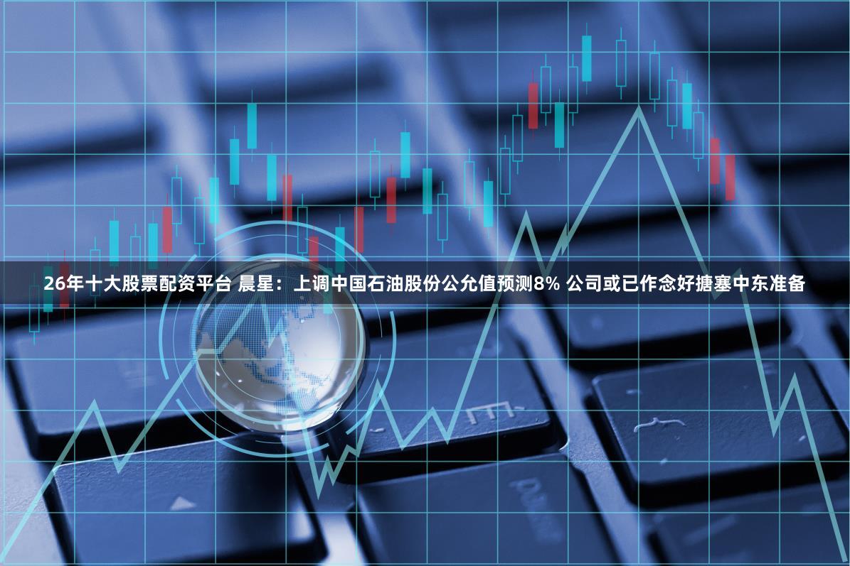 26年十大股票配资平台 晨星：上调中国石油股份公允值预测8% 公司或已作念好搪塞中东准备